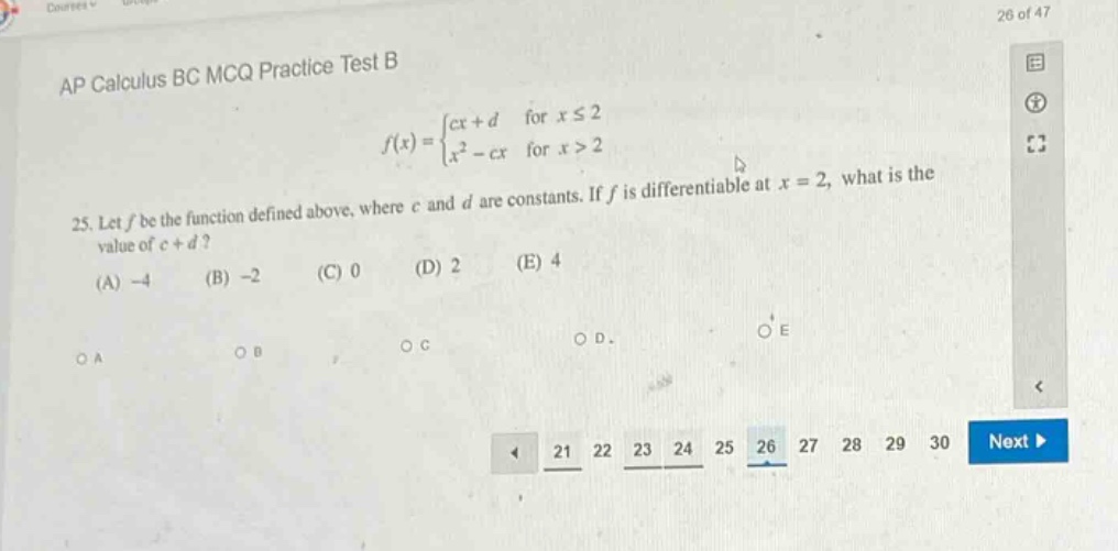 ap calculus bc mcq practice test b\n25. let f be the function defined above, where c and d are constants. if f is differentiable at x = 2, what is the value of c + d?\n(a) -4 (b) -2 (c) 0 (d) 2 (e) 4\noa ob oc od oe\n21 22 23 24 25 26 27 28 29 30 next