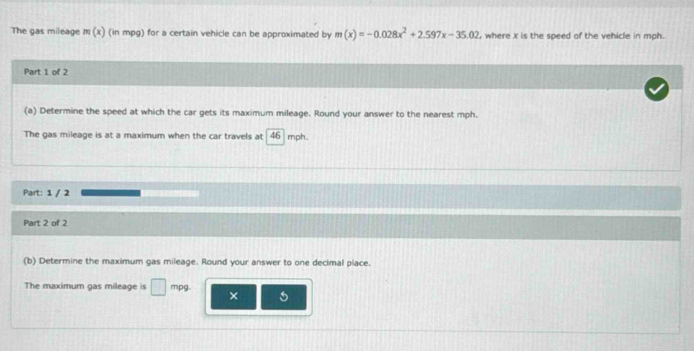 the gas mileage m(x) (in mpg) for a certain vehicle can be approximated by m(x)=-0.028x² + 2.597x - 35.02, where x is the speed of the vehicle in mph. part 1 of 2 (a) determine the speed at which the car gets its maximum mileage. round your answer to the nearest mph. the gas mileage is at a maximum when the car travels at 46 mph. part: 1 / 2 part 2 of 2 (b) determine the maximum gas mileage. round your answer to one decimal place. the maximum gas mileage is mpg.