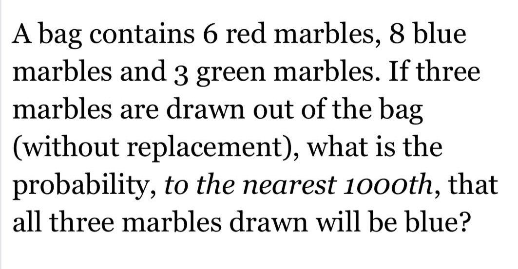 a bag contains 6 red marbles, 8 blue marbles and 3 green marbles. if three marbles are drawn out of the bag (without replacement), what is the probability, to the nearest 1000th, that all three marbles drawn will be blue?