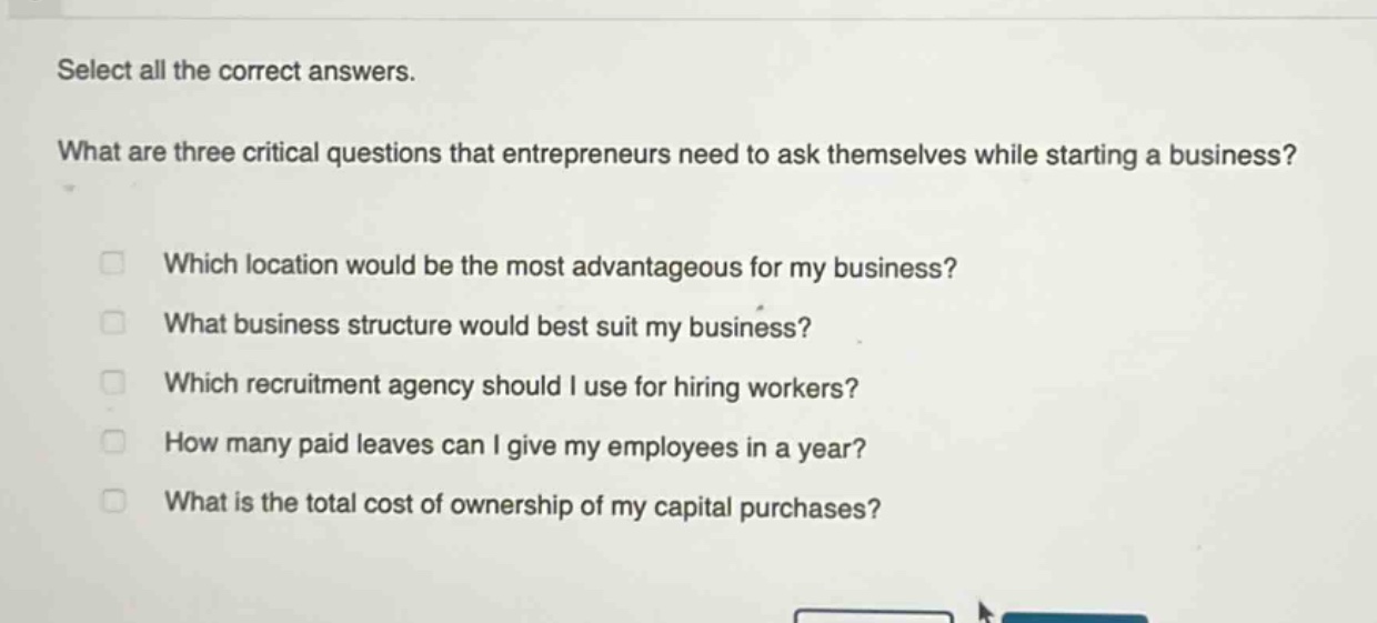 select all the correct answers. what are three critical questions that entrepreneurs need to ask themselves while starting a business? which location would be the most advantageous for my business? what business structure would best suit my business? which recruitment agency should i use for hiring workers? how many paid leaves can i give my employees in a year? what is the total cost of ownership of my capital purchases?