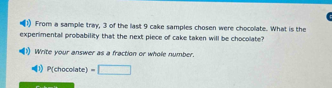 from a sample tray, 3 of the last 9 cake samples chosen were chocolate. what is the experimental probability that the next piece of cake taken will be chocolate? write your answer as a fraction or whole number. p(chocolate) =