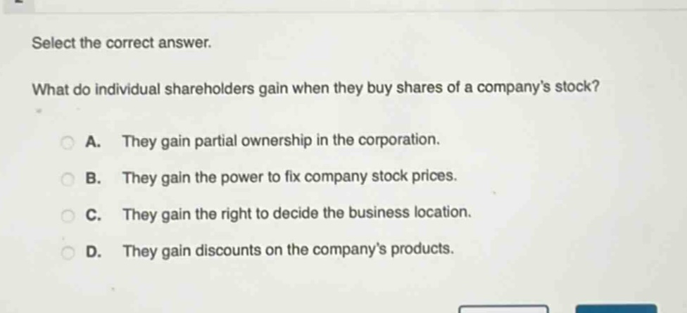 select the correct answer. what do individual shareholders gain when they buy shares of a company’s stock? a. they gain partial ownership in the corporation. b. they gain the power to fix company stock prices. c. they gain the right to decide the business location. d. they gain discounts on the company’s products.
