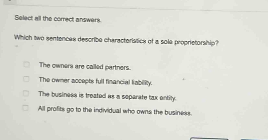 select all the correct answers. which two sentences describe characteristics of a sole proprietorship? the owners are called partners. the owner accepts full financial liability. the business is treated as a separate tax entity. all profits go to the individual who owns the business.
