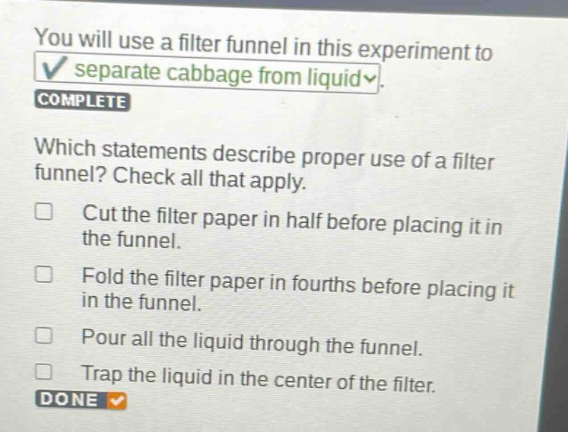 you will use a filter funnel in this experiment to separate cabbage from liquid. complete which statements describe proper use of a filter funnel? check all that apply. cut the filter paper in half before placing it in the funnel. fold the filter paper in fourths before placing it in the funnel. pour all the liquid through the funnel. trap the liquid in the center of the filter. done
