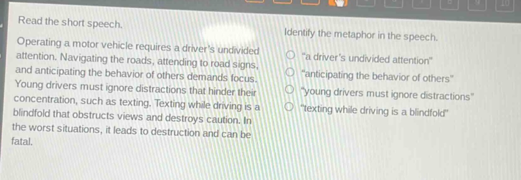 read the short speech. operating a motor vehicle requires a drivers undivided attention. navigating the roads, attending to road signs, and anticipating the behavior of others demands focus. young drivers must ignore distractions that hinder their concentration, such as texting. texting while driving is a blindfold that obstructs views and destroys caution. in the worst situations, it leads to destruction and can be fatal. identify the metaphor in the speech. \a drivers undivided attention\ \anticipating the behavior of others\ \young drivers must ignore distractions\ \texting while driving is a blindfold\