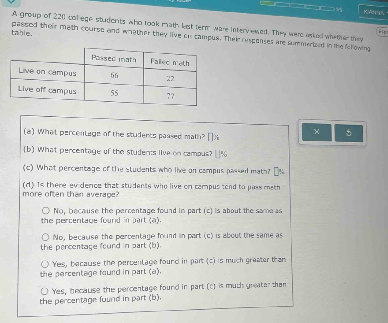 a group of 220 college students who took math last term were interviewed. they were asked whether they passed their math course and whether they live on campus. their responses are summarized in the following table. passed math failed math live on campus 66 22 live off campus 55 77 (a) what percentage of the students passed math? % (b) what percentage of the students live on campus? % (c) what percentage of the students who live on campus passed math? % (d) is there evidence that students who live on campus tend to pass math more often than average? no, because the percentage found in part (c) is about the same as the percentage found in part (a). no, because the percentage found in part (c) is about the same as the percentage found in part (b). yes, because the percentage found in part (c) is much greater than the percentage found in part (a). yes, because the percentage found in part (c) is much greater than the percentage found in part (b).