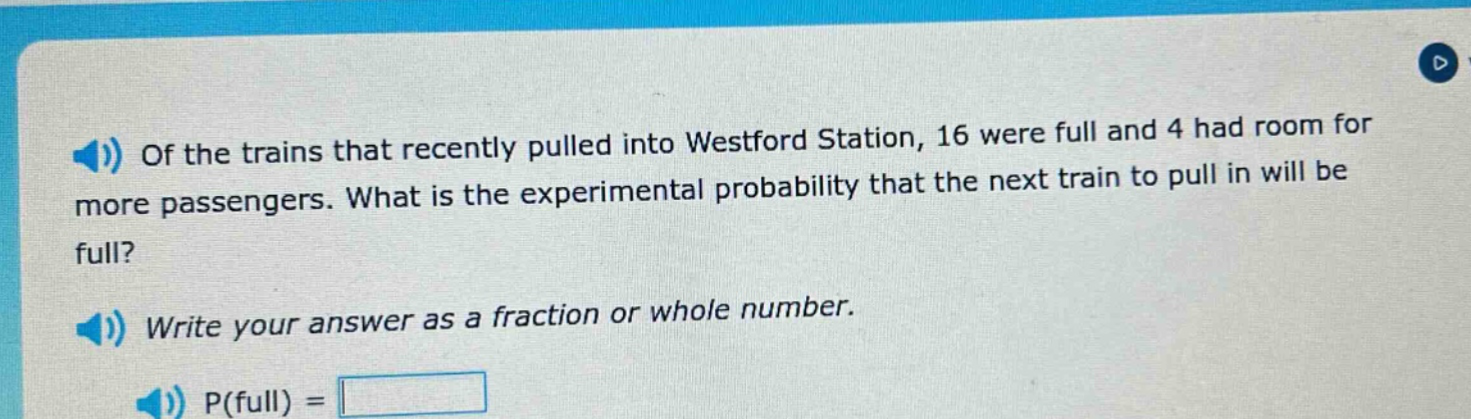 of the trains that recently pulled into westford station, 16 were full and 4 had room for more passengers. what is the experimental probability that the next train to pull in will be full? write your answer as a fraction or whole number. p(full) =