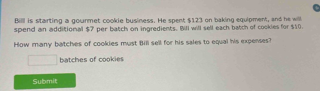 bill is starting a gourmet cookie business. he spent $123 on baking equipment, and he will spend an additional $7 per batch on ingredients. bill will sell each batch of cookies for $10. how many batches of cookies must bill sell for his sales to equal his expenses? batches of cookies