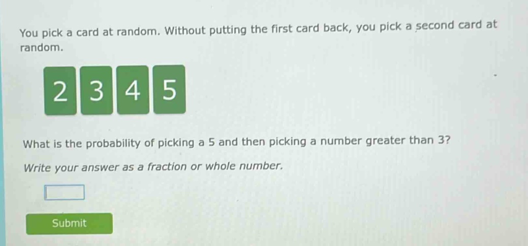 you pick a card at random. without putting the first card back, you pick a second card at random. what is the probability of picking a 5 and then picking a number greater than 3? write your answer as a fraction or whole number.