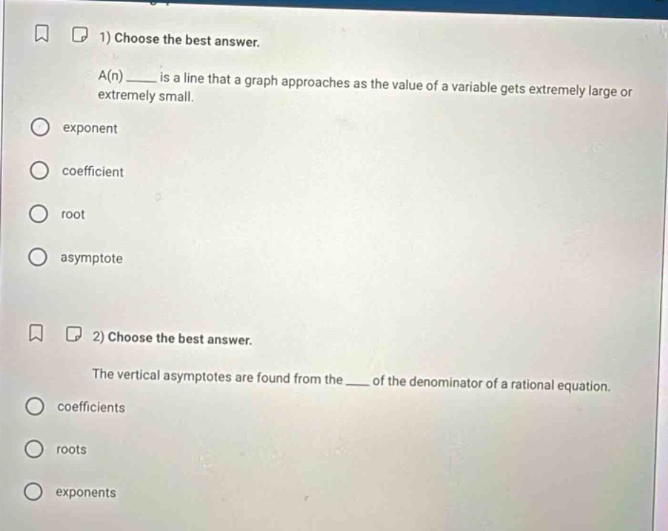 1) choose the best answer. a(n) ____ is a line that a graph approaches as the value of a variable gets extremely large or extremely small. exponent coefficient root asymptote 2) choose the best answer. the vertical asymptotes are found from the ____ of the denominator of a rational equation. coefficients roots exponents