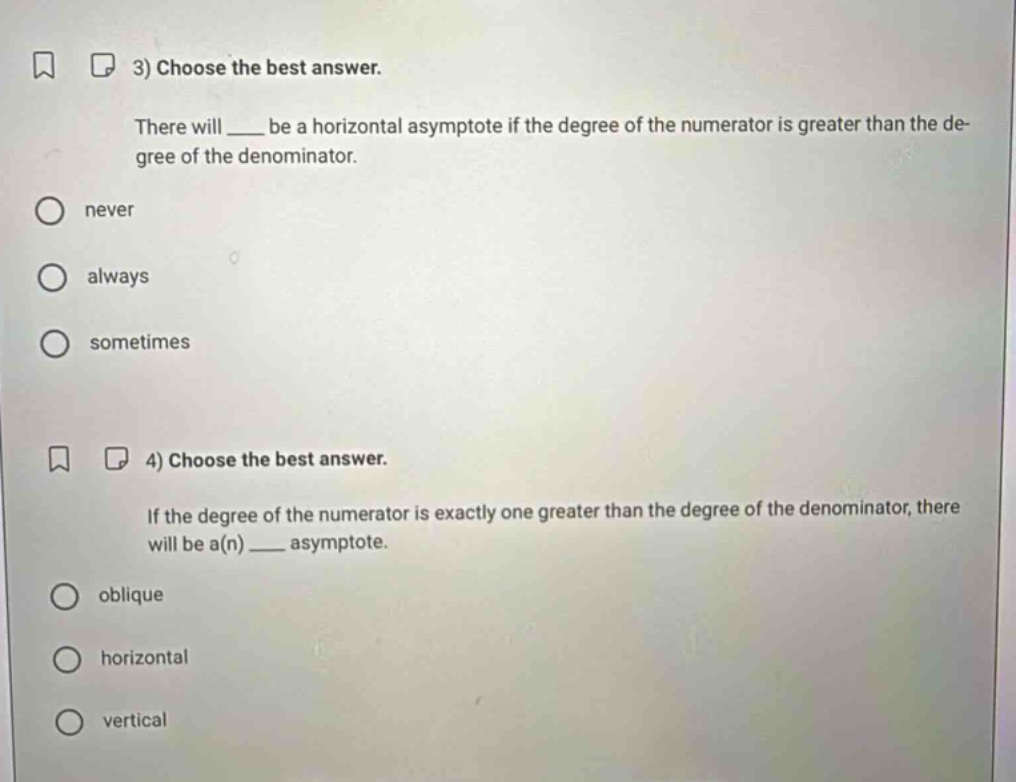3) choose the best answer. there will ____ be a horizontal asymptote if the degree of the numerator is greater than the degree of the denominator. never always sometimes 4) choose the best answer. if the degree of the numerator is exactly one greater than the degree of the denominator, there will be a(n) ____ asymptote. oblique horizontal vertical