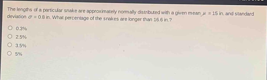 the lengths of a particular snake are approximately normally distributed with a given mean μ = 15 in. and standard deviation σ = 0.8 in. what percentage of the snakes are longer than 16.6 in.? 0.3% 2.5% 3.5% 5%