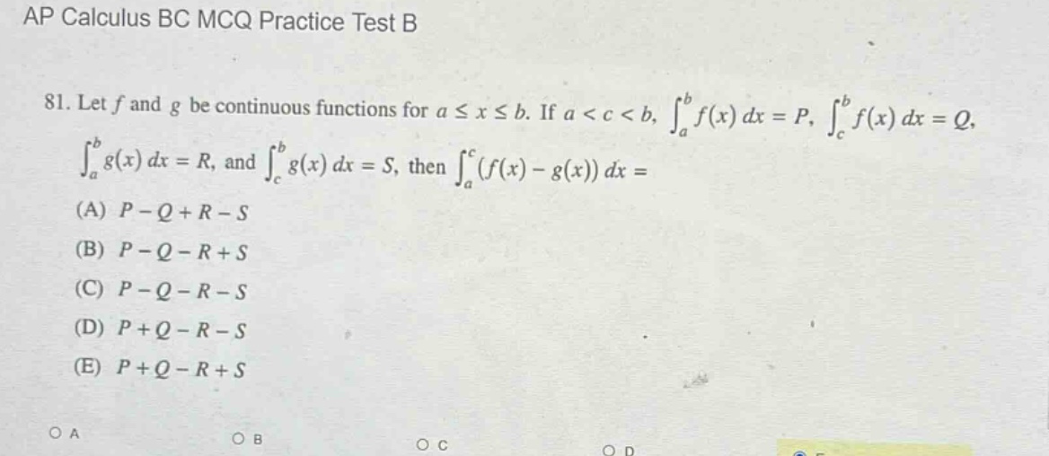 ap calculus bc mcq practice test b\n81. let f and g be continuous functions for a ≤ x ≤ b. if a < c < b, ∫ₐᵇf(x) dx = p, ∫_cᵇf(x) dx = q, ∫ₐᵇg(x) dx = r, and ∫_cᵇg(x) dx = s, then ∫ₐᶜ(f(x) - g(x)) dx =\n(a) p - q + r - s\n(b) p - q - r + s\n(c) p - q - r - s\n(d) p + q - r - s\n(e) p + q - r + s\no a\no b\no c\no d