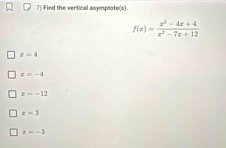 7) find the vertical asymptote(s). f(x) = (x^2 - 4x + 4)/(x^2 - 7x + 12) x = 4 x = -4 x = -12 x = 3 x = -3