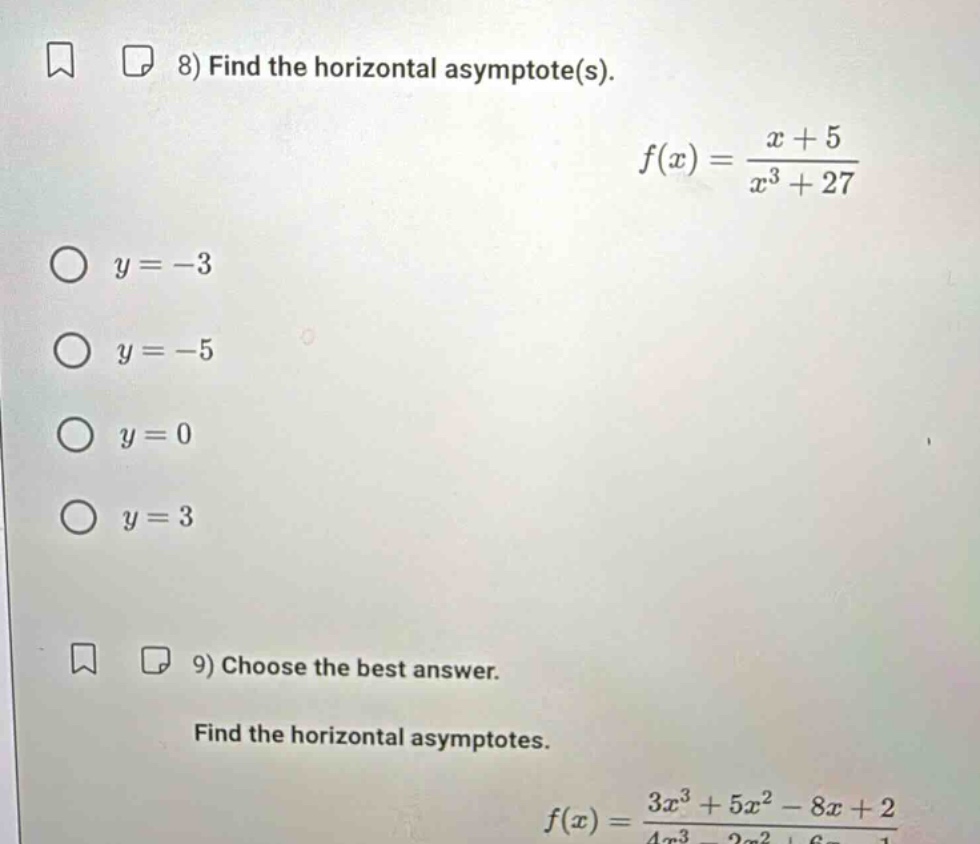 8) find the horizontal asymptote(s). f(x) = (x + 5)/(x^3 + 27) y = -3 y = -5 y = 0 y = 3 9) choose the best answer. find the horizontal asymptotes. f(x) = (3x^3 + 5x^2 - 8x + 2)/(4x^3 - 2x^2 + 6x - 1)