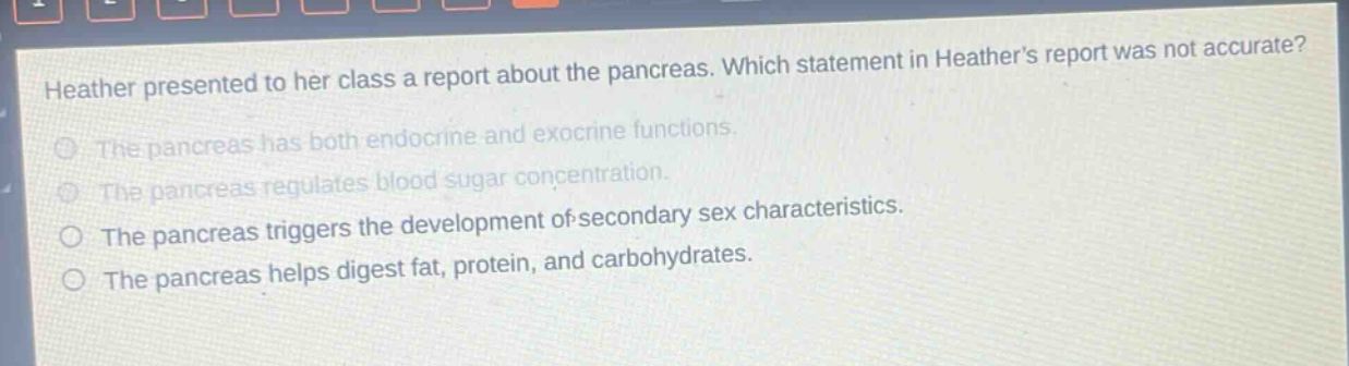 heather presented to her class a report about the pancreas. which statement in heathers report was not accurate? the pancreas has both endocrine and exocrine functions. the pancreas regulates blood sugar concentration. the pancreas triggers the development of secondary sex characteristics. the pancreas helps digest fat, protein, and carbohydrates.