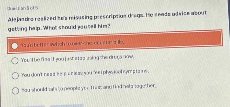 question 5 of 5\nalejandro realized hes misusing prescription drugs. he needs advice about getting help. what should you tell him?\nyoud better switch to over - the - counter pills.\nyoull be fine if you just stop using the drugs now.\nyou dont need help unless you feel physical symptoms.\nyou should talk to people you trust and find help together.