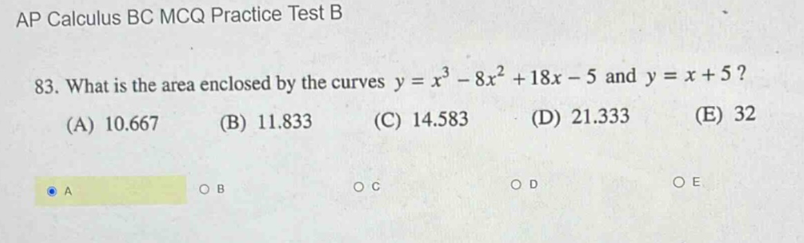 ap calculus bc mcq practice test b\n83. what is the area enclosed by the curves y = x³ - 8x² + 18x - 5 and y = x + 5?\n(a) 10.667 (b) 11.833 (c) 14.583 (d) 21.333 (e) 32