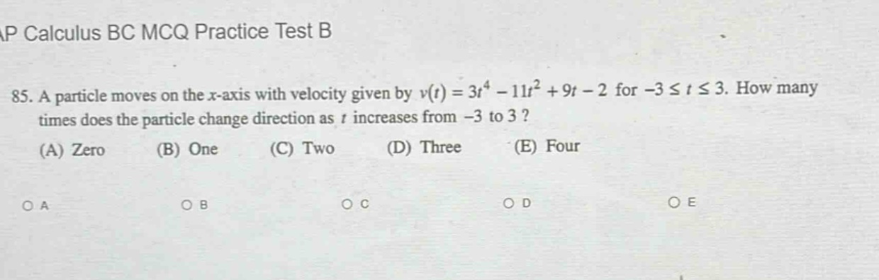 ap calculus bc mcq practice test b\n85. a particle moves on the x - axis with velocity given by v(t)=3t^4 - 11t^2 + 9t - 2 for - 3 ≤ t ≤ 3. how many times does the particle change direction as t increases from - 3 to 3?\n(a) zero (b) one (c) two (d) three (e) four\noa ob oc od oe