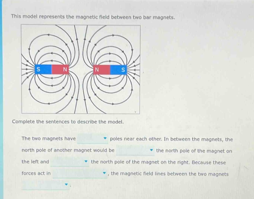 this model represents the magnetic field between two bar magnets. complete the sentences to describe the model. the two magnets have poles near each other. in between the magnets, the north pole of another magnet would be the north pole of the magnet on the left and the north pole of the magnet on the right. because these forces act in, the magnetic field lines between the two magnets