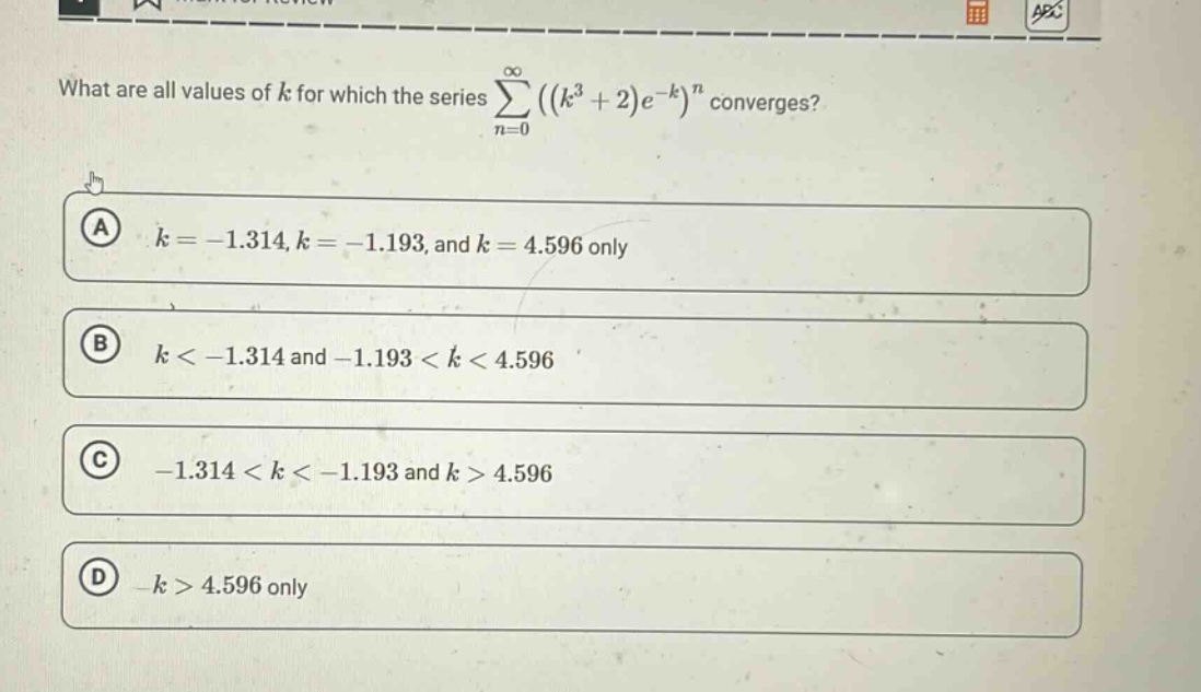 what are all values of k for which the series ∑((k³ + 2)e⁻ᵏ)ⁿ converges?\na k = -1.314, k = -1.193, and k = 4.596 only\nb k < -1.314 and -1.193 < k < 4.596\nc -1.314 < k < -1.193 and k > 4.596\nd k > 4.596 only