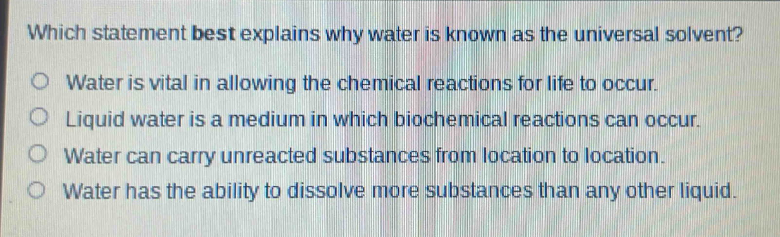 which statement best explains why water is known as the universal solvent?\nwater is vital in allowing the chemical reactions for life to occur.\nliquid water is a medium in which biochemical reactions can occur.\nwater can carry unreacted substances from location to location.\nwater has the ability to dissolve more substances than any other liquid.