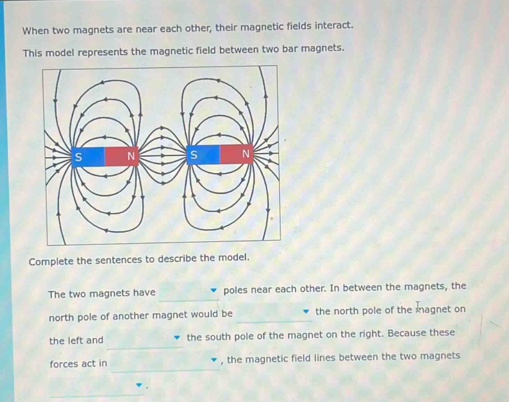 when two magnets are near each other, their magnetic fields interact. this model represents the magnetic field between two bar magnets. complete the sentences to describe the model. the two magnets have poles near each other. in between the magnets, the north pole of another magnet would be the north pole of the magnet on the left and the south pole of the magnet on the right. because these forces act in, the magnetic field lines between the two magnets
