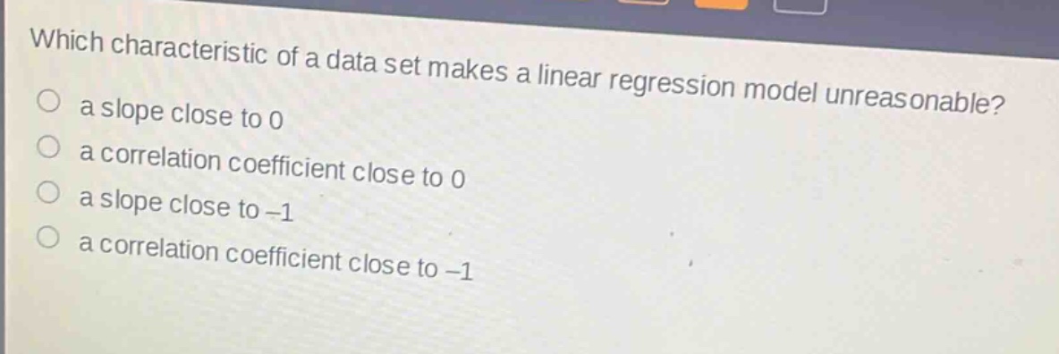 which characteristic of a data set makes a linear regression model unreasonable? a slope close to 0 a correlation coefficient close to 0 a slope close to -1 a correlation coefficient close to -1