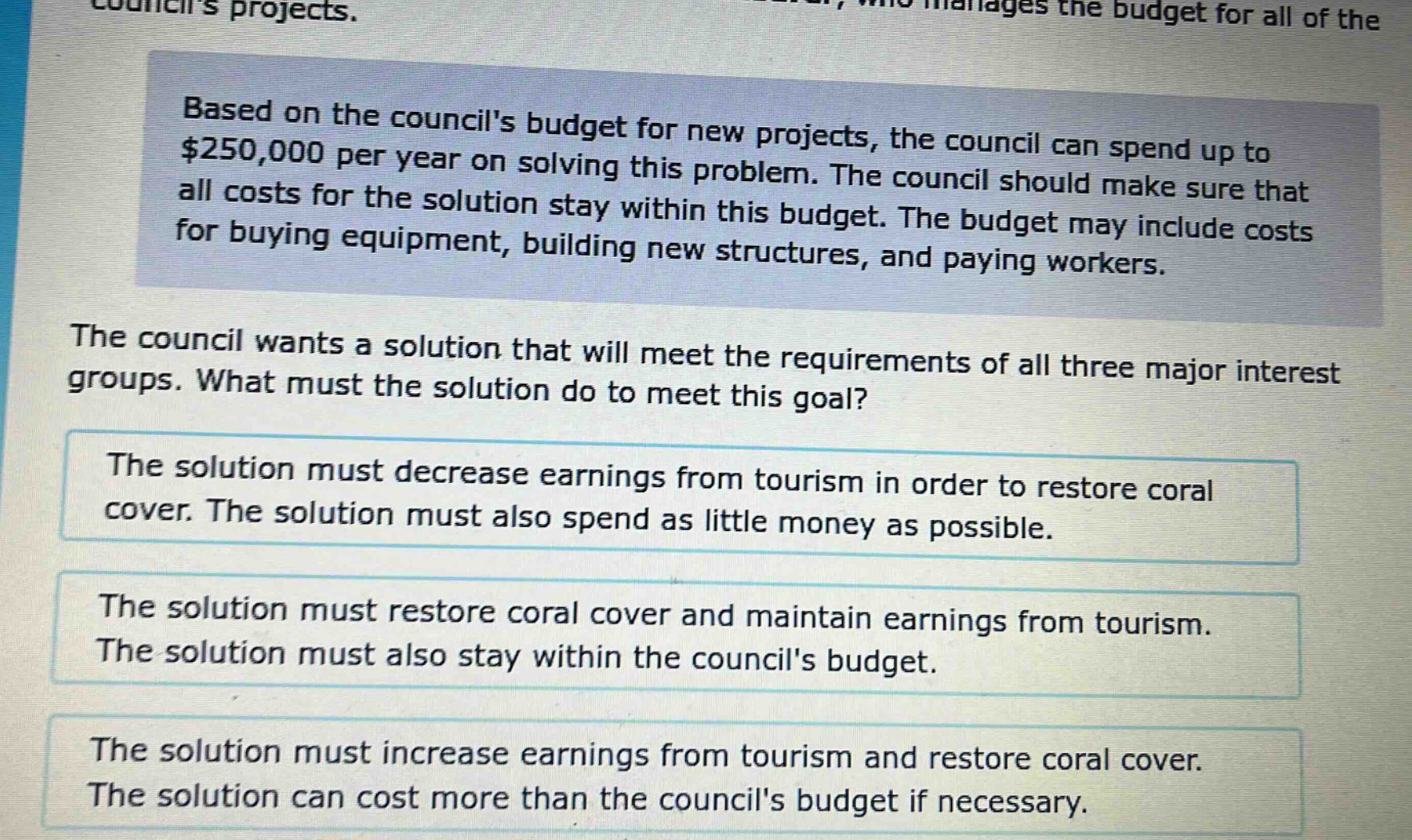 based on the councils budget for new projects, the council can spend up to $250,000 per year on solving this problem. the council should make sure that all costs for the solution stay within this budget. the budget may include costs for buying equipment, building new structures, and paying workers. the council wants a solution that will meet the requirements of all three major interest groups. what must the solution do to meet this goal? the solution must decrease earnings from tourism in order to restore coral cover. the solution must also spend as little money as possible. the solution must restore coral cover and maintain earnings from tourism. the solution must also stay within the councils budget. the solution must increase earnings from tourism and restore coral cover. the solution can cost more than the councils budget if necessary.