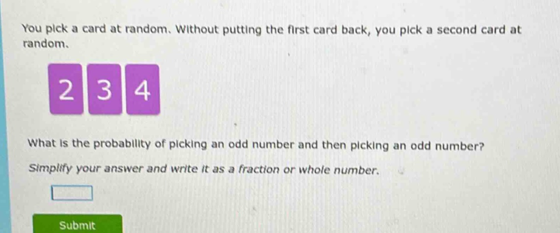 you pick a card at random. without putting the first card back, you pick a second card at random. what is the probability of picking an odd number and then picking an odd number? simplify your answer and write it as a fraction or whole number.