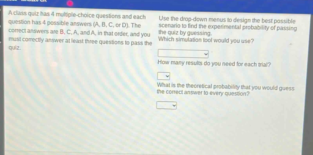 a class quiz has 4 multiple - choice questions and each question has 4 possible answers (a, b, c, or d). the correct answers are b, c, a, and a, in that order, and you must correctly answer at least three questions to pass the quiz. use the drop - down menus to design the best possible scenario to find the experimental probability of passing the quiz by guessing. which simulation tool would you use? how many results do you need for each trial? what is the theoretical probability that you would guess the correct answer to every question?