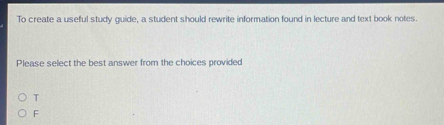 to create a useful study guide, a student should rewrite information found in lecture and text book notes. please select the best answer from the choices provided o t o f