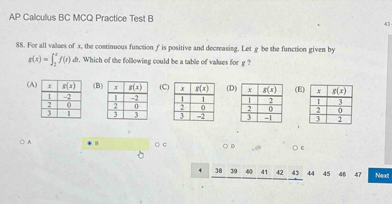 ap calculus bc mcq practice test b 88. for all values of x, the continuous function f is positive and decreasing. let g be the function given by g(x)=∫₂ˣf(t)dt. which of the following could be a table of values for g? (a) x g(x) 1 -2 2 0 3 1 (b) x g(x) 1 -2 2 0 3 3 (c) x g(x) 1 1 2 0 3 -2 (d) x g(x) 1 2 2 0 3 -1 (e) x g(x) 1 3 2 0 3 2