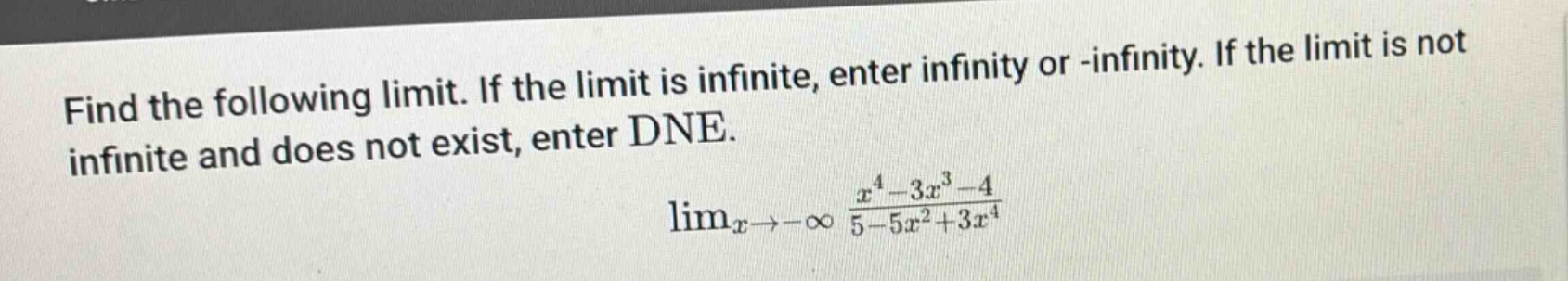 find the following limit. if the limit is infinite, enter infinity or -infinity. if the limit is not infinite and does not exist, enter dne. lim_{x→-∞} (x^4 - 3x^3 - 4)/(5 - 5x^2 + 3x^4)