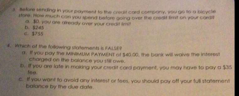 3. before sending in your payment to the credit card company, you go to a bicycle store. how much can you spend before going over the credit limit on your card? a. $0, you are already over your credit limit b. $245 c. $755 4. which of the following statements is false? a. if you pay the minimum payment of $40.00, the bank will waive the interest charged on the balance you still owe. b. if you are late in making your credit card payment, you may have to pay a $35 fee. c. if you want to avoid any interest or fees, you should pay off your full statement balance by the due date.