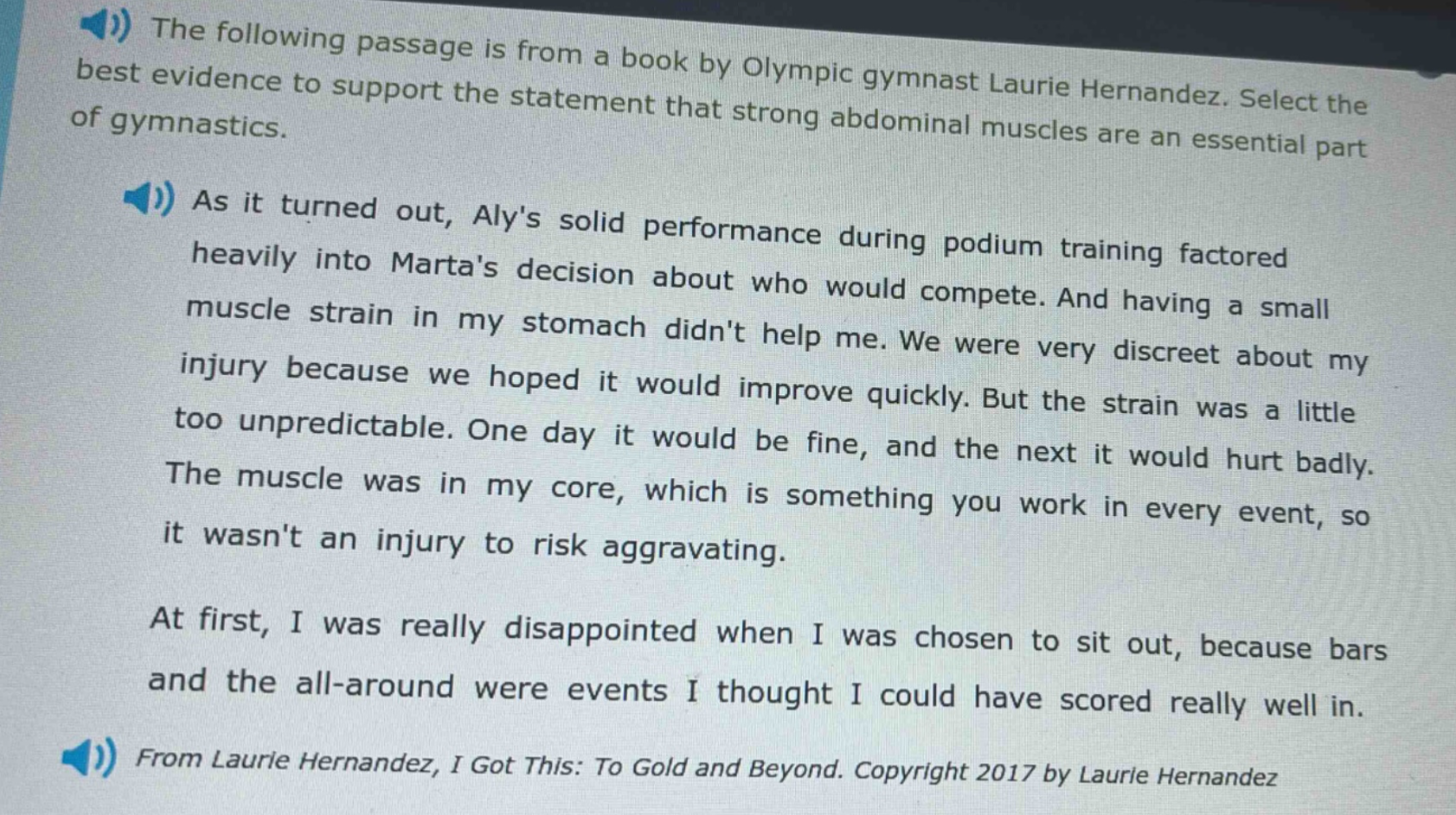 the following passage is from a book by olympic gymnast laurie hernandez. select the best evidence to support the statement that strong abdominal muscles are an essential part of gymnastics. as it turned out, alys solid performance during podium training factored heavily into martas decision about who would compete. and having a small muscle strain in my stomach didnt help me. we were very discreet about my injury because we hoped it would improve quickly. but the strain was a little too unpredictable. one day it would be fine, and the next it would hurt badly. the muscle was in my core, which is something you work in every event, so it wasnt an injury to risk aggravating. at first, i was really disappointed when i was chosen to sit out, because bars and the all - around were events i thought i could have scored really well in. from laurie hernandez, i got this: to gold and beyond. copyright 2017 by laurie hernandez