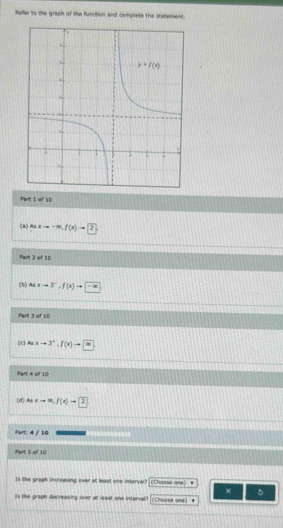 refer to the graph of the function and complete the statement. part 1 of 10 (a) as x→−∞,f(x)→2. part 2 of 10 (b) as x→3−,f(x)→−∞. part 3 of 10 (c) as x→3+,f(x)→∞. part 4 of 10 (d) as x→∞,f(x)→2. part: 4 / 10 part 5 of 10 is the graph increasing over at least one interval? (choose one) is the graph decreasing over at least one interval? (choose one)