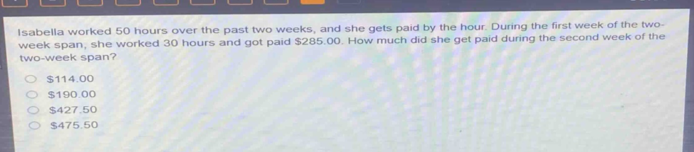 isabella worked 50 hours over the past two weeks, and she gets paid by the hour. during the first week of the two - week span, she worked 30 hours and got paid $285.00. how much did she get paid during the second week of the two - week span?\n$114.00\n$190.00\n$427.50\n$475.50