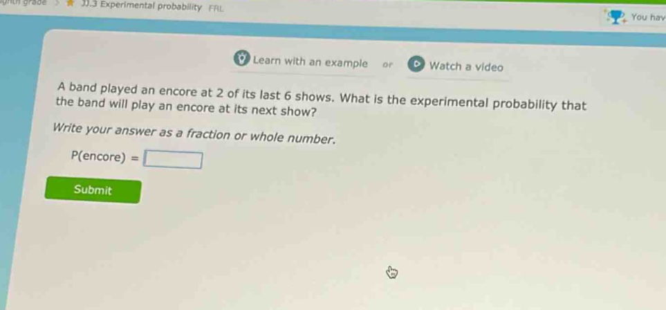 a band played an encore at 2 of its last 6 shows. what is the experimental probability that the band will play an encore at its next show? write your answer as a fraction or whole number. p(encore) =