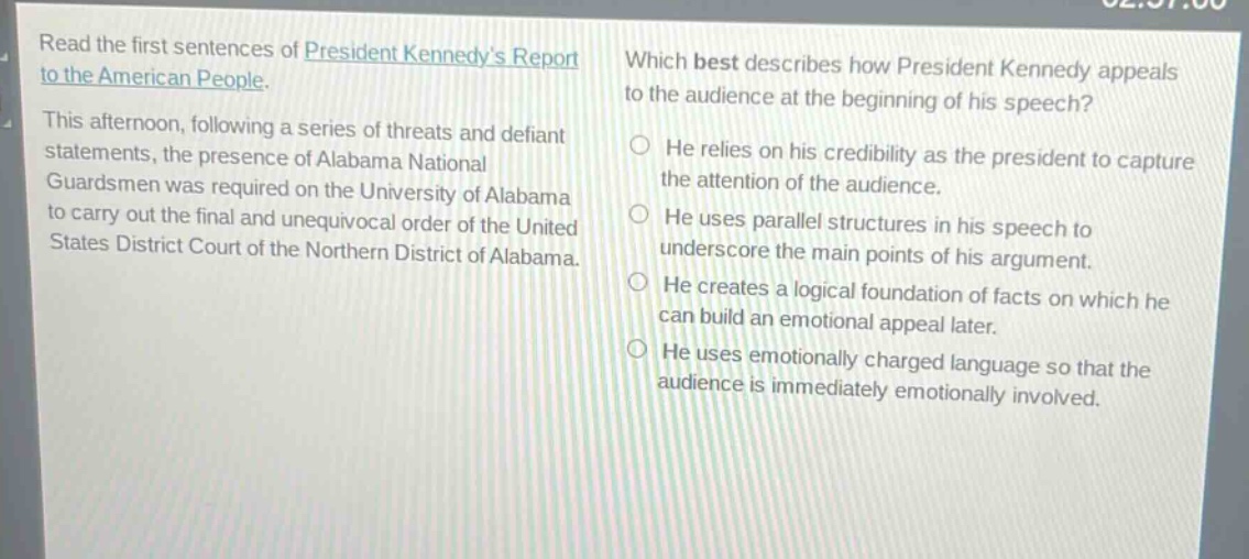 read the first sentences of president kennedys report to the american people. this afternoon, following a series of threats and defiant statements, the presence of alabama national guardsmen was required on the university of alabama to carry out the final and unequivocal order of the united states district court of the northern district of alabama. which best describes how president kennedy appeals to the audience at the beginning of his speech? he relies on his credibility as the president to capture the attention of the audience. he uses parallel structures in his speech to underscore the main points of his argument. he creates a logical foundation of facts on which he can build an emotional appeal later. he uses emotionally charged language so that the audience is immediately emotionally involved.