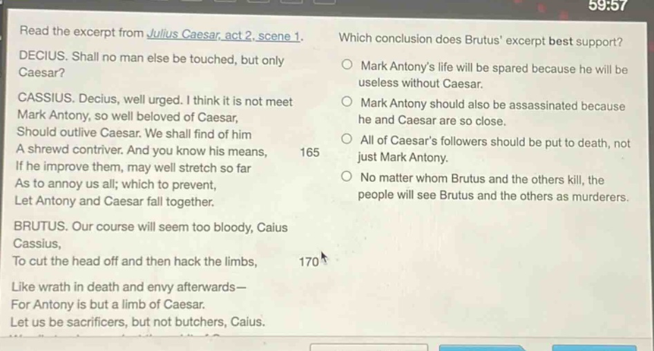 read the excerpt from julius caesar, act 2, scene 1. decius. shall no man else be touched, but only caesar? cassius. decius, well urged. i think it is not meet mark antony, so well beloved of caesar, should outlive caesar. we shall find of him a shrewd contriver. and you know his means, if he improve them, may well stretch so far as to annoy us all; which to prevent, let antony and caesar fall together. brutus. our course will seem too bloody, caius cassius, to cut the head off and then hack the limbs, like wrath in death and envy afterwards— for antony is but a limb of caesar. let us be sacrificers, but not butchers, caius. which conclusion does brutus excerpt best support? mark antonys life will be spared because he will be useless without caesar. mark antony should also be assassinated because he and caesar are so close. all of caesars followers should be put to death, not just mark antony. no matter whom brutus and the others kill, the people will see brutus and the others as murderers.
