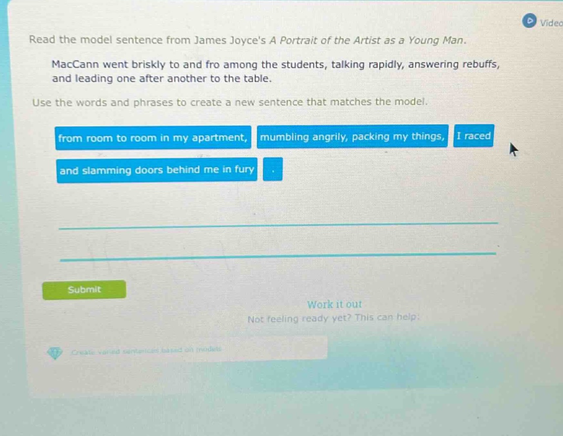 read the model sentence from james joyces a portrait of the artist as a young man. maccann went briskly to and fro among the students, talking rapidly, answering rebuffs, and leading one after another to the table. use the words and phrases to create a new sentence that matches the model. from room to room in my apartment, mumbling angrily, packing my things, i raced and slamming doors behind me in fury