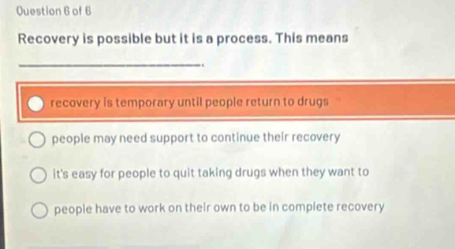 question 6 of 6\nrecovery is possible but it is a process. this means\n\nrecovery is temporary until people return to drugs\npeople may need support to continue their recovery\nits easy for people to quit taking drugs when they want to\npeople have to work on their own to be in complete recovery
