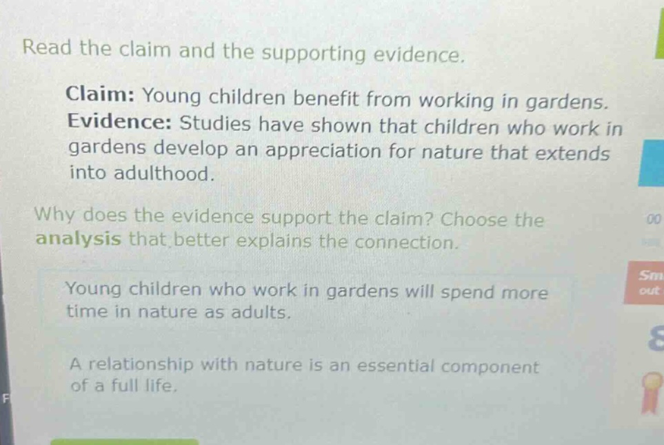 read the claim and the supporting evidence. claim: young children benefit from working in gardens. evidence: studies have shown that children who work in gardens develop an appreciation for nature that extends into adulthood. why does the evidence support the claim? choose the analysis that better explains the connection. young children who work in gardens will spend more time in nature as adults. a relationship with nature is an essential component of a full life.