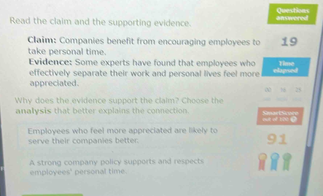 read the claim and the supporting evidence. claim: companies benefit from encouraging employees to take personal time. evidence: some experts have found that employees who effectively separate their work and personal lives feel more appreciated. why does the evidence support the claim? choose the analysis that better explains the connection. employees who feel more appreciated are likely to serve their companies better. a strong company policy supports and respects employees personal time.