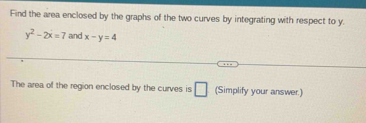 find the area enclosed by the graphs of the two curves by integrating with respect to y. y² - 2x = 7 and x - y = 4 the area of the region enclosed by the curves is (simplify your answer.)