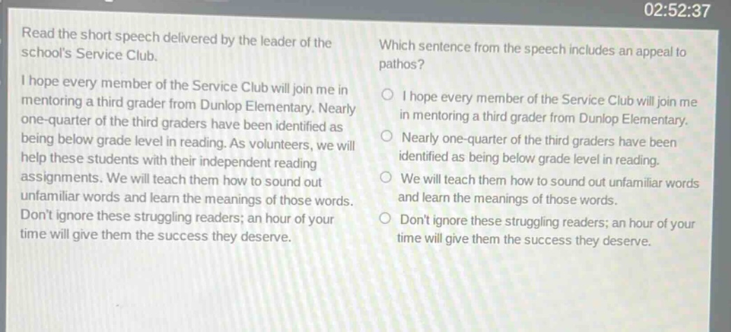 read the short speech delivered by the leader of the schools service club. i hope every member of the service club will join me in mentoring a third grader from dunlop elementary. nearly one - quarter of the third graders have been identified as being below grade level in reading. as volunteers, we will help these students with their independent reading assignments. we will teach them how to sound out unfamiliar words and learn the meanings of those words. dont ignore these struggling readers; an hour of your time will give them the success they deserve. which sentence from the speech includes an appeal to pathos? i hope every member of the service club will join me in mentoring a third grader from dunlop elementary. nearly one - quarter of the third graders have been identified as being below grade level in reading. we will teach them how to sound out unfamiliar words and learn the meanings of those words. dont ignore these struggling readers; an hour of your time will give them the success they deserve.