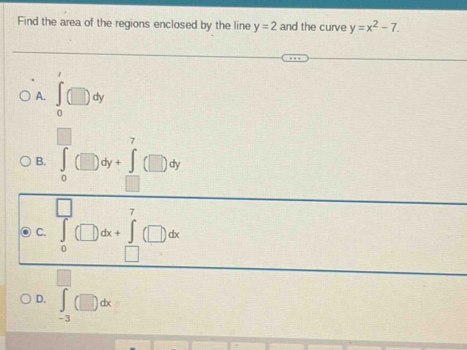 find the area of the regions enclosed by the line y = 2 and the curve y = x² - 7. \n\na. ∫( )dy from 0 to 1\n\nb. ∫( )dy from 0 to 7 + ∫( )dy from 7 to \n\nc. ∫( )dx from 0 to 7 + ∫( )dx from 7 to \n\nd. ∫( )dx from -3 to