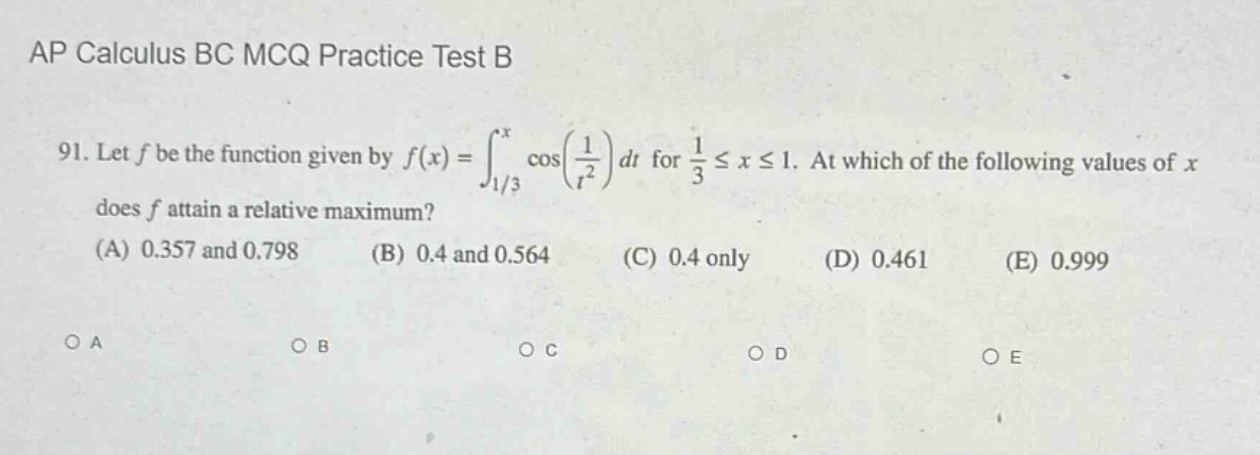ap calculus bc mcq practice test b\n91. let f be the function given by f(x)=∫_(1/3)^x cos(1/t²)dt for 1/3 ≤ x ≤ 1. at which of the following values of x does f attain a relative maximum?\n(a) 0.357 and 0.798 (b) 0.4 and 0.564 (c) 0.4 only (d) 0.461 (e) 0.999\no a o b o c o d o e