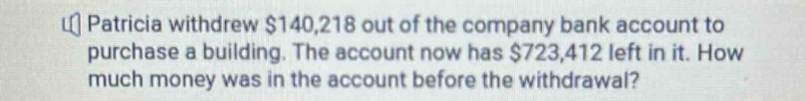 patricia withdrew $140,218 out of the company bank account to purchase a building. the account now has $723,412 left in it. how much money was in the account before the withdrawal?